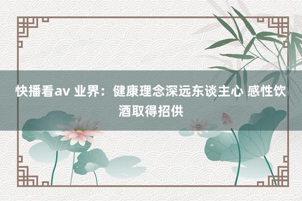 快播看av 业界：健康理念深远东谈主心 感性饮酒取得招供