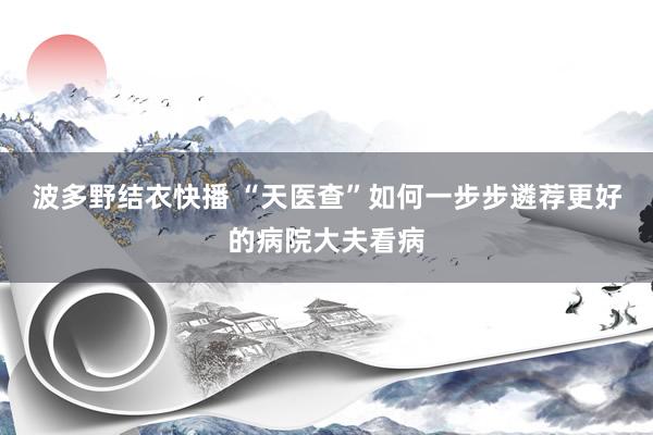 波多野结衣快播 “天医查”如何一步步遴荐更好的病院大夫看病