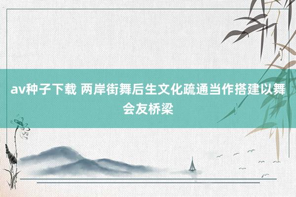 av种子下载 两岸街舞后生文化疏通当作搭建以舞会友桥梁