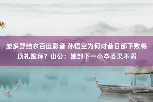 波多野结衣百度影音 孙悟空为何对昔日部下败将顶礼跪拜？山公：她部下一小卒委果不弱