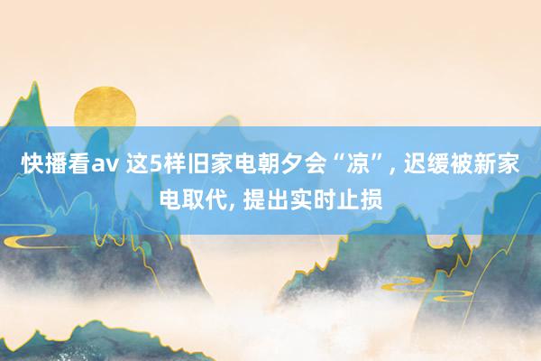 快播看av 这5样旧家电朝夕会“凉”， 迟缓被新家电取代， 提出实时止损