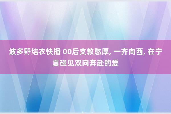 波多野结衣快播 00后支教憨厚， 一齐向西， 在宁夏碰见双向奔赴的爱