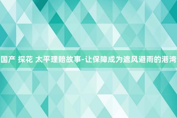 国产 探花 太平理赔故事-让保障成为遮风避雨的港湾