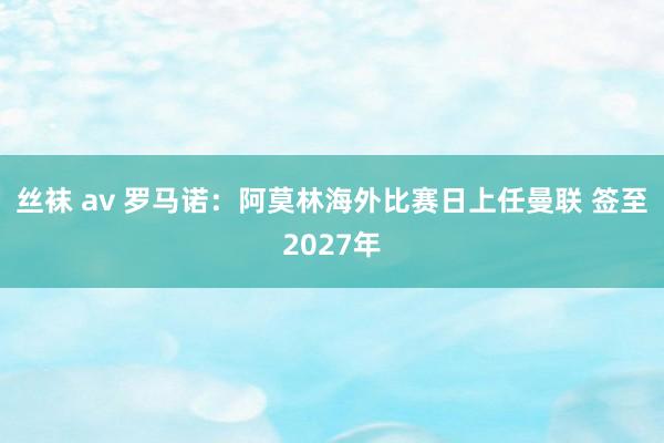 丝袜 av 罗马诺：阿莫林海外比赛日上任曼联 签至2027年