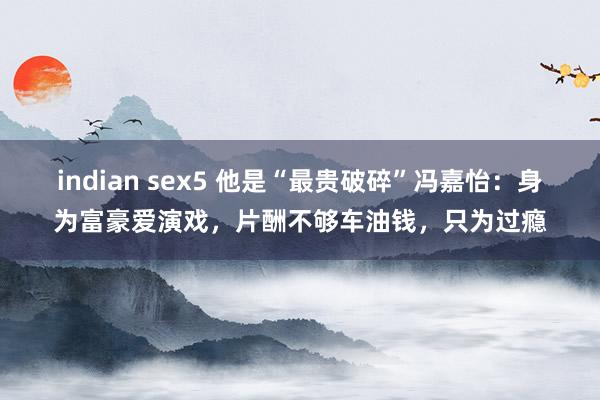 indian sex5 他是“最贵破碎”冯嘉怡：身为富豪爱演戏，片酬不够车油钱，只为过瘾