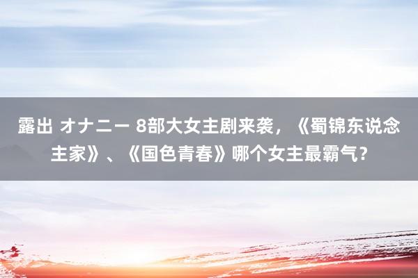 露出 オナニー 8部大女主剧来袭，《蜀锦东说念主家》、《国色青春》哪个女主最霸气？