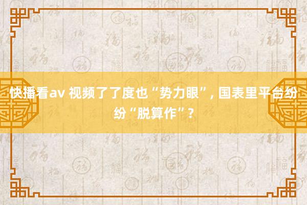 快播看av 视频了了度也“势力眼”， 国表里平台纷纷“脱算作”?