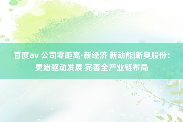 百度av 公司零距离·新经济 新动能|新奥股份：更始驱动发展 完善全产业链布局