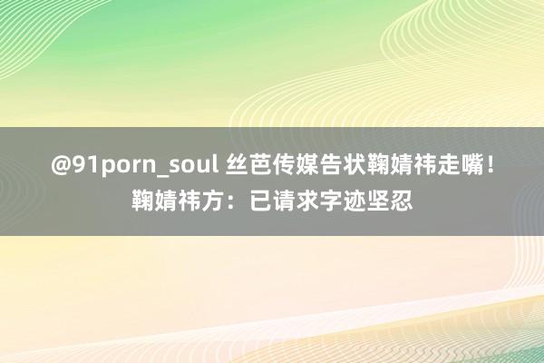 @91porn_soul 丝芭传媒告状鞠婧祎走嘴！鞠婧祎方：已请求字迹坚忍