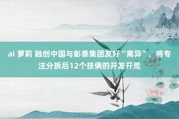 ai 萝莉 融创中国与彰泰集团友好“离异”，将专注分拆后12个技俩的开发开荒