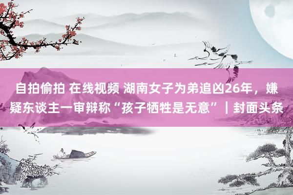 自拍偷拍 在线视频 湖南女子为弟追凶26年，嫌疑东谈主一审辩称“孩子牺牲是无意”｜封面头条