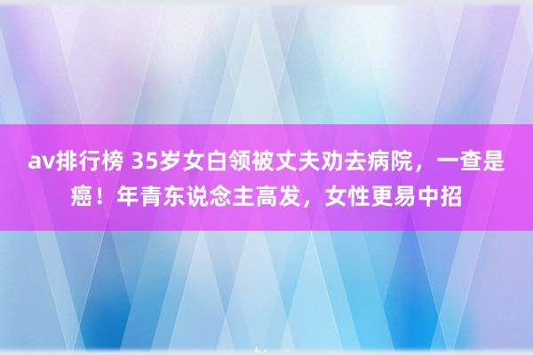 av排行榜 35岁女白领被丈夫劝去病院，一查是癌！年青东说念主高发，女性更易中招