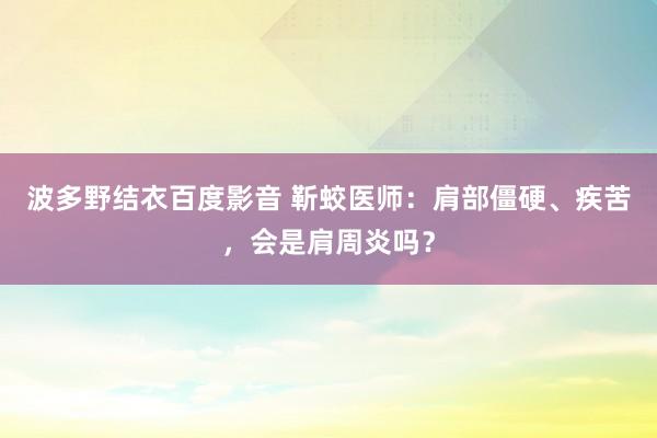 波多野结衣百度影音 靳蛟医师：肩部僵硬、疾苦，会是肩周炎吗？