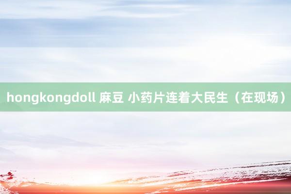 hongkongdoll 麻豆 小药片连着大民生（在现场）