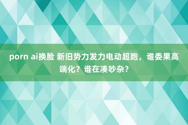 porn ai换脸 新旧势力发力电动超跑，谁委果高端化？谁在凑吵杂？