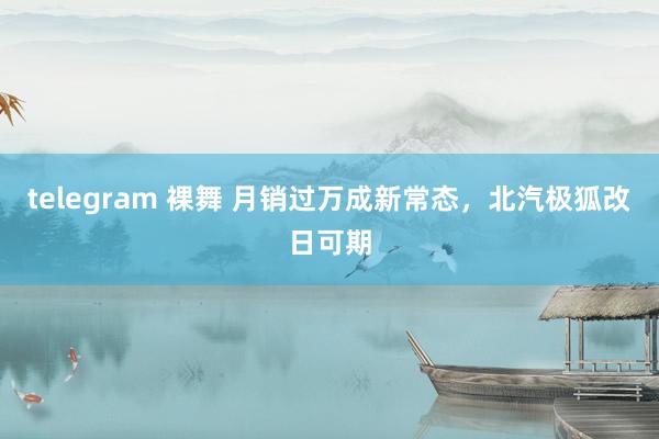 telegram 裸舞 月销过万成新常态，北汽极狐改日可期