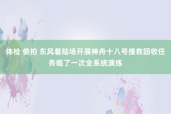 体检 偷拍 东风着陆场开展神舟十八号搜救回收任务临了一次全系统演练