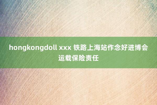 hongkongdoll xxx 铁路上海站作念好进博会运载保险责任