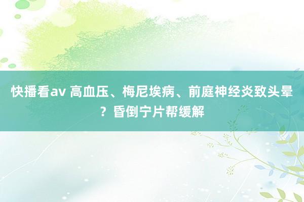 快播看av 高血压、梅尼埃病、前庭神经炎致头晕？昏倒宁片帮缓解