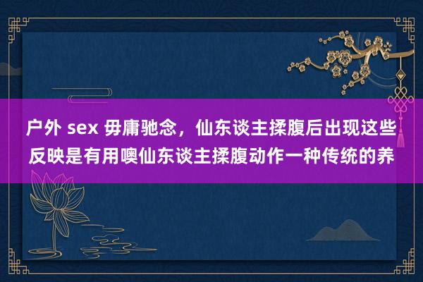 户外 sex 毋庸驰念，仙东谈主揉腹后出现这些反映是有用噢仙东谈主揉腹动作一种传统的养