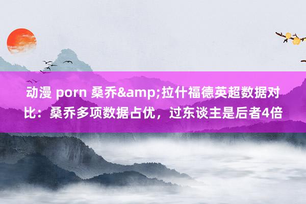 动漫 porn 桑乔&拉什福德英超数据对比：桑乔多项数据占优，过东谈主是后者4倍