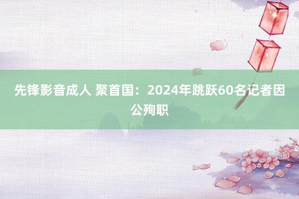 先锋影音成人 聚首国：2024年跳跃60名记者因公殉职