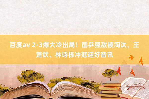 百度av 2-3爆大冷出局！国乒强敌被淘汰，王楚钦、林诗栋冲冠迎好音讯