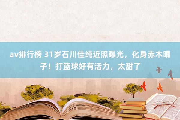 av排行榜 31岁石川佳纯近照曝光，化身赤木晴子！打篮球好有活力，太甜了