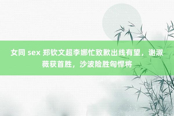 女同 sex 郑钦文超李娜忙致歉出线有望，谢淑薇获首胜，沙波险胜匈悍将