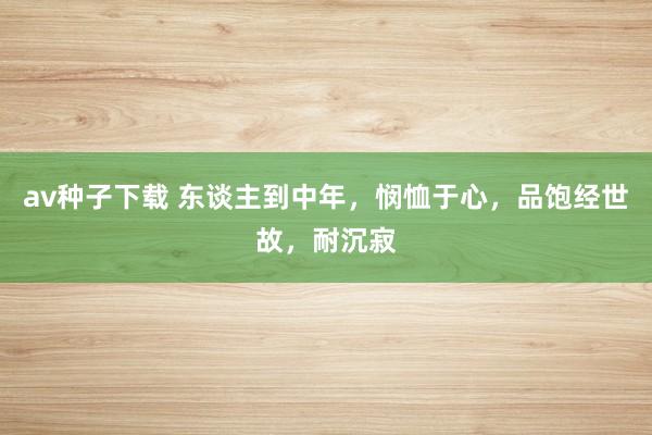 av种子下载 东谈主到中年，悯恤于心，品饱经世故，耐沉寂