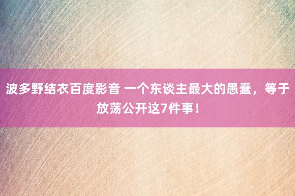 波多野结衣百度影音 一个东谈主最大的愚蠢，等于放荡公开这7件事！