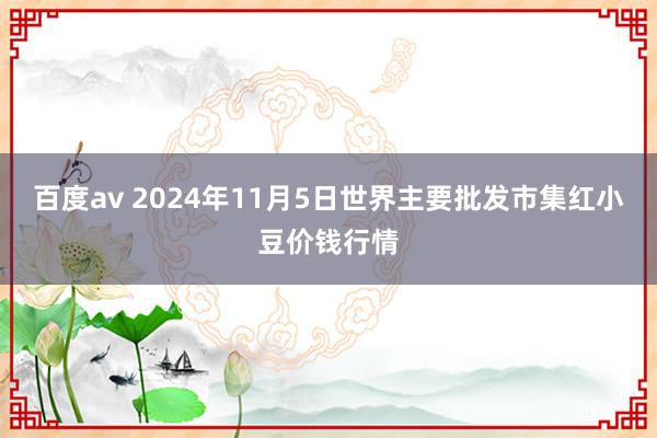 百度av 2024年11月5日世界主要批发市集红小豆价钱行情