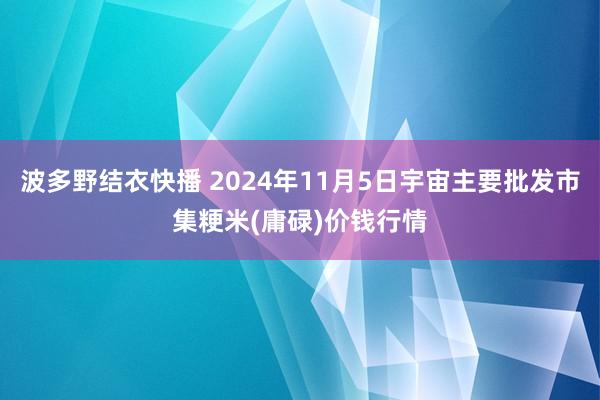 波多野结衣快播 2024年11月5日宇宙主要批发市集粳米(庸碌)价钱行情