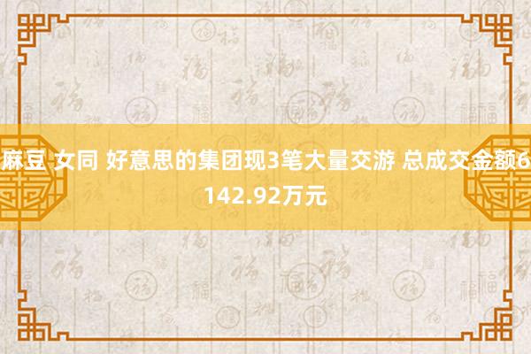 麻豆 女同 好意思的集团现3笔大量交游 总成交金额6142.92万元