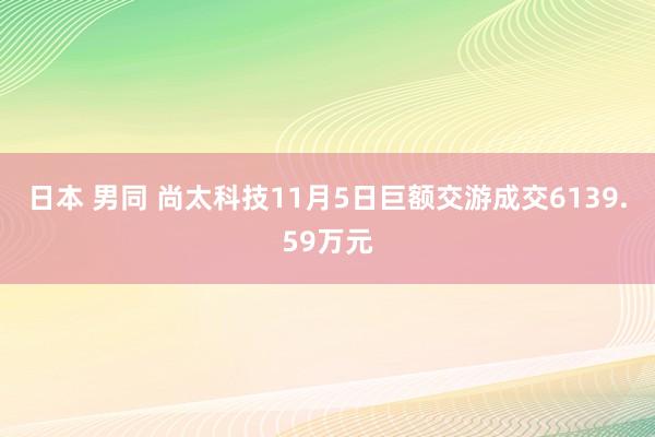 日本 男同 尚太科技11月5日巨额交游成交6139.59万元