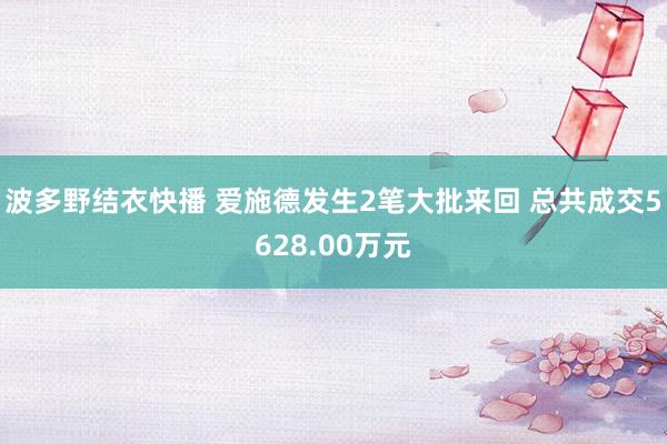 波多野结衣快播 爱施德发生2笔大批来回 总共成交5628.00万元