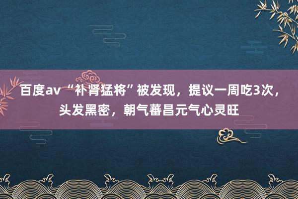 百度av “补肾猛将”被发现，提议一周吃3次，头发黑密，朝气蕃昌元气心灵旺