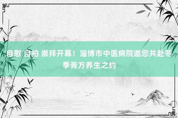 自慰 自拍 崇拜开幕！淄博市中医病院邀您共赴冬季膏方养生之约