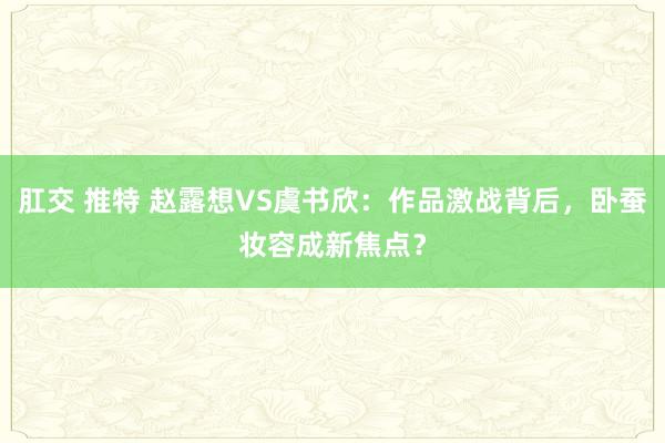 肛交 推特 赵露想VS虞书欣：作品激战背后，卧蚕妆容成新焦点？