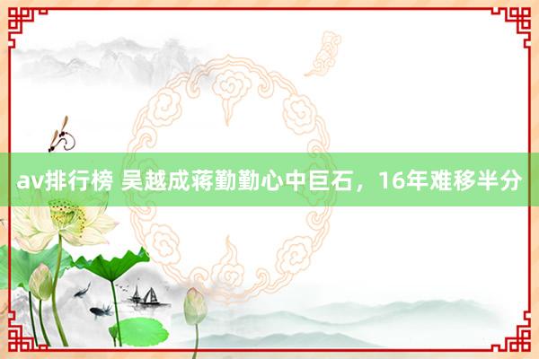 av排行榜 吴越成蒋勤勤心中巨石，16年难移半分