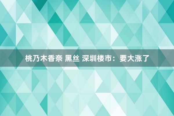 桃乃木香奈 黑丝 深圳楼市：要大涨了