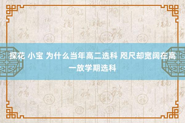 探花 小宝 为什么当年高二选科 咫尺却宽阔在高一放学期选科