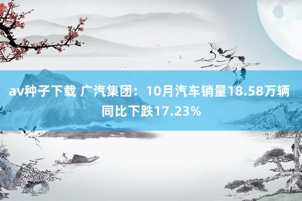 av种子下载 广汽集团：10月汽车销量18.58万辆 同比下跌17.23%