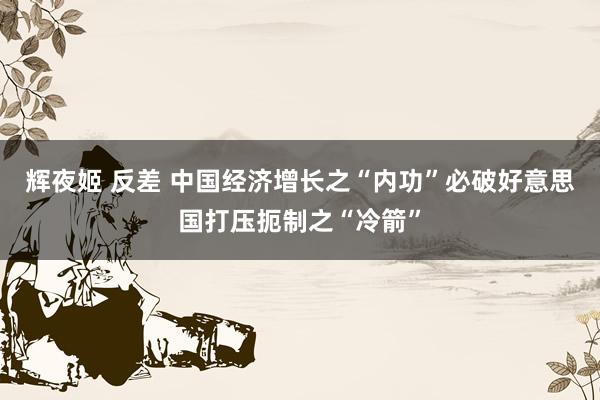 辉夜姬 反差 中国经济增长之“内功”必破好意思国打压扼制之“冷箭”