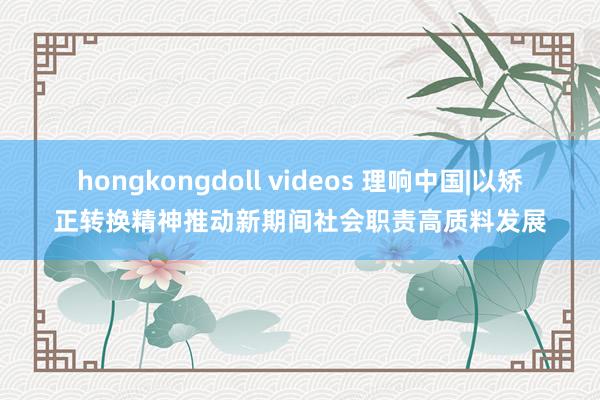 hongkongdoll videos 理响中国|以矫正转换精神推动新期间社会职责高质料发展