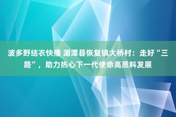 波多野结衣快播 湄潭县恢复镇大桥村：走好“三路”，助力热心下一代使命高质料发展