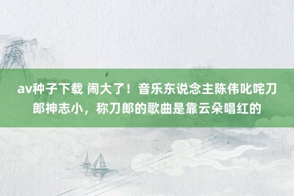 av种子下载 闹大了！音乐东说念主陈伟叱咤刀郎神志小，称刀郎的歌曲是靠云朵唱红的