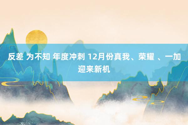 反差 为不知 年度冲刺 12月份真我、荣耀 、一加迎来新机