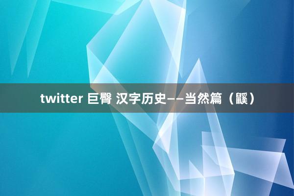 twitter 巨臀 汉字历史——当然篇（鼷）