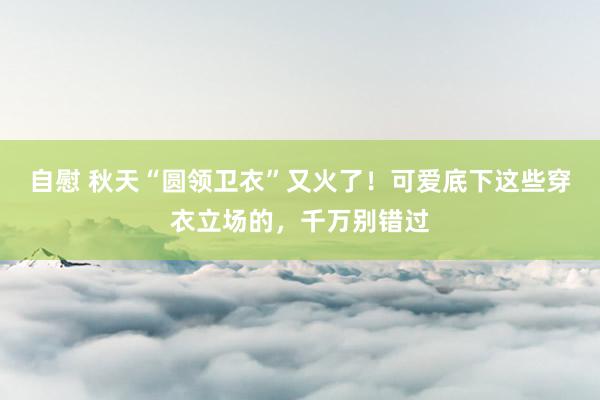 自慰 秋天“圆领卫衣”又火了！可爱底下这些穿衣立场的，千万别错过